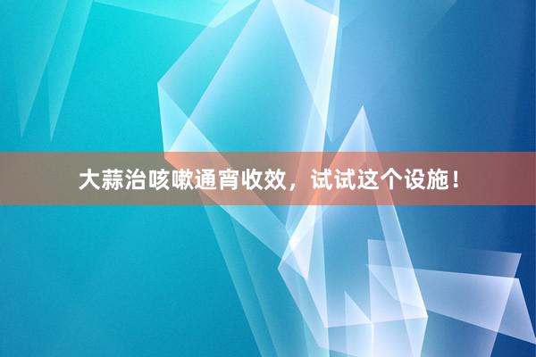大蒜治咳嗽通宵收效，试试这个设施！