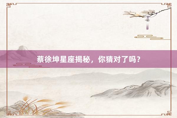蔡徐坤星座揭秘，你猜对了吗？