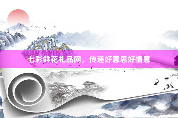 七彩鲜花礼品网,传递好意思好情意