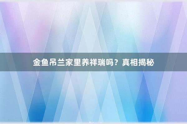 金鱼吊兰家里养祥瑞吗？真相揭秘