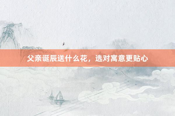 父亲诞辰送什么花,选对寓意更贴心